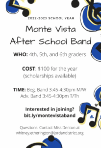 2022-2023 School Year Monte Vista After School Band. Who 4th, 5th, and 6th graders. Cost $100 for the year (scholarships available). Time: Beg. Band 3:45-4:30pm M/W Adv. Band 3:45-4:30 T/Th. Interested in joining? bit.ly/montevistaband  Questions: contact Miss Denton at whitney.etheringtor@jordandistrict.org